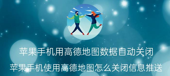 苹果手机用高德地图数据自动关闭 苹果手机使用高德地图怎么关闭信息推送？